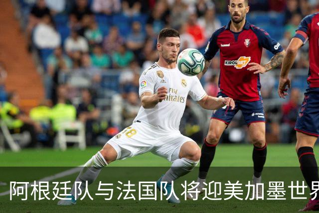 阿根廷队与法国队将迎美加墨世界杯首秀